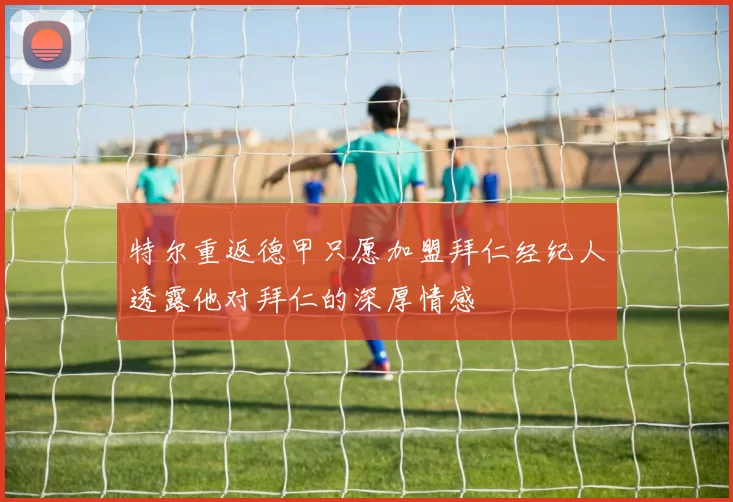 特尔重返德甲只愿加盟拜仁经纪人透露他对拜仁的深厚情感