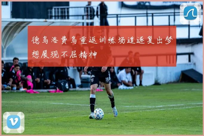 德乌洛费乌重返训练场追逐复出梦想展现不屈精神