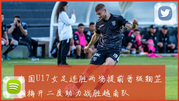 中国U17女足连胜两场提前晋级鞠芷桐梅开二度助力战胜越南队