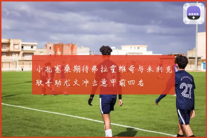 小孔塞桑期待弗拉霍维奇与米利克联手助尤文冲击意甲前四名