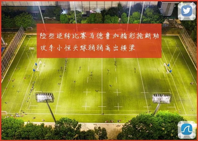 险些逆转比赛马德鲁加精彩抢断助攻李小恒头球稍稍高出横梁