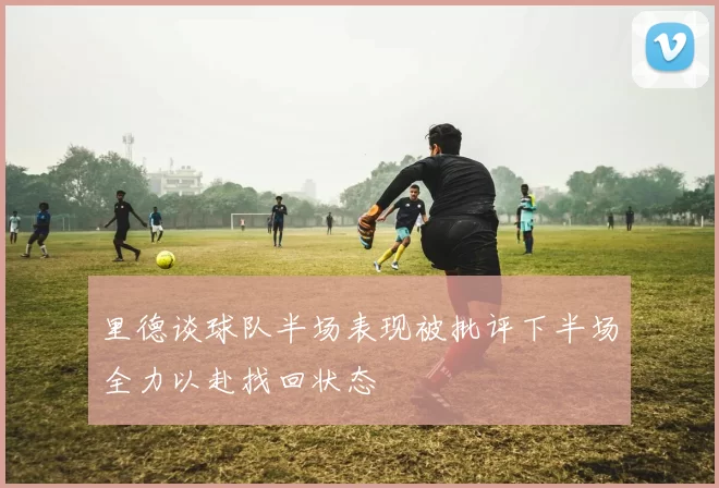 里德谈球队半场表现被批评下半场全力以赴找回状态