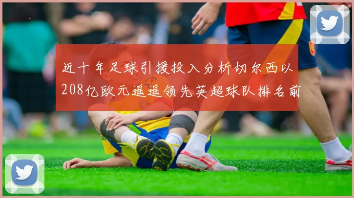 近十年足球引援投入分析切尔西以208亿欧元遥遥领先英超球队排名前四