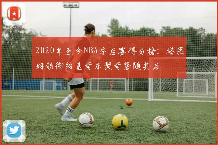2020年至今NBA季后赛得分榜：塔图姆领衔约基奇东契奇紧随其后