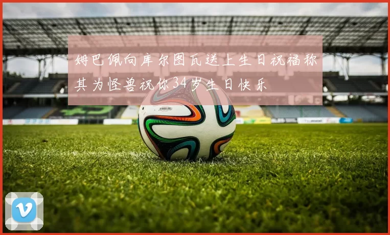 姆巴佩向库尔图瓦送上生日祝福称其为怪兽祝你34岁生日快乐