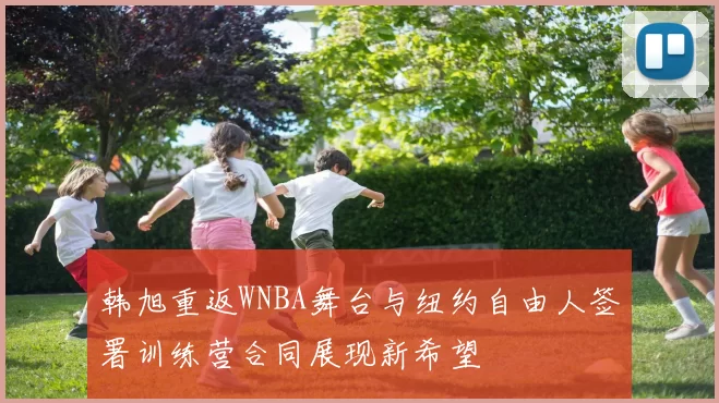 韩旭重返WNBA舞台与纽约自由人签署训练营合同展现新希望