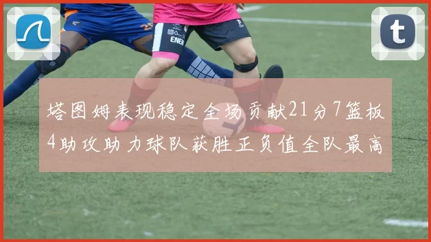 塔图姆表现稳定全场贡献21分7篮板4助攻助力球队获胜正负值全队最高