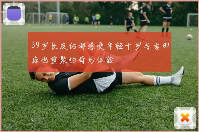 39岁长友佑都感受年轻十岁与吉田麻也重聚的奇妙体验