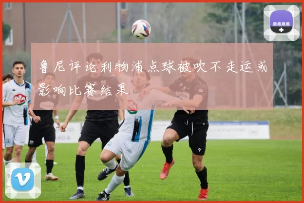 鲁尼评论利物浦点球被吹不走运或影响比赛结果