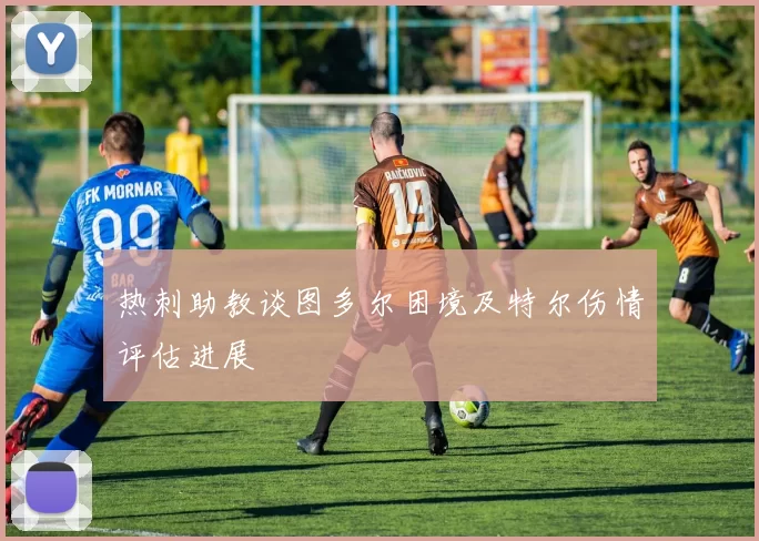 热刺助教谈图多尔困境及特尔伤情评估进展