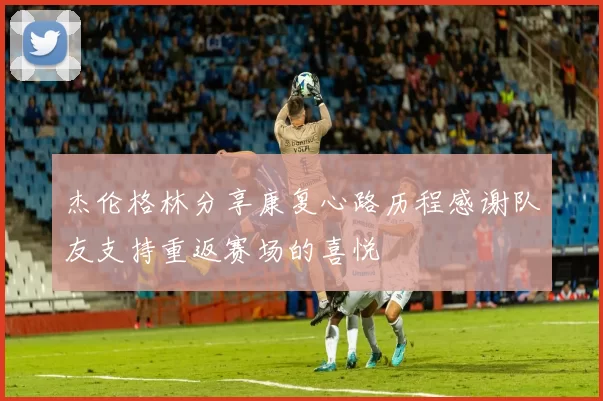 杰伦格林分享康复心路历程感谢队友支持重返赛场的喜悦