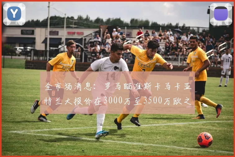 全市场消息：罗马瞄准斯卡马卡亚特兰大报价在3000万至3500万欧之间