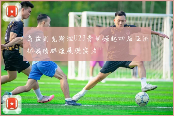 乌兹别克斯坦U23青训崛起四届亚洲杯战绩辉煌展现实力