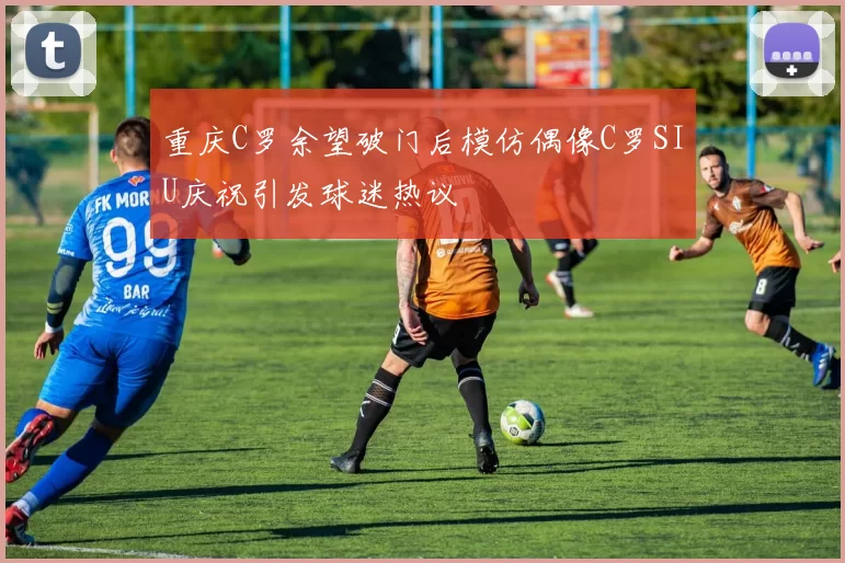 重庆C罗余望破门后模仿偶像C罗SIU庆祝引发球迷热议