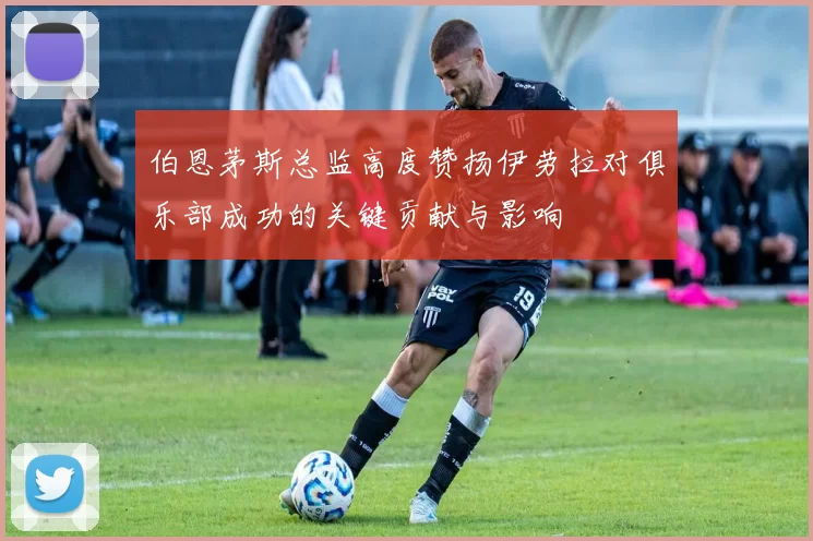 伯恩茅斯总监高度赞扬伊劳拉对俱乐部成功的关键贡献与影响
