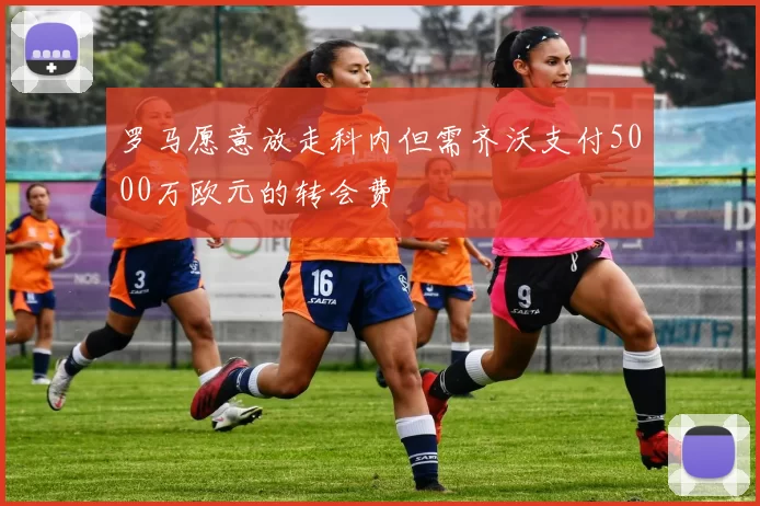 罗马愿意放走科内但需齐沃支付5000万欧元的转会费