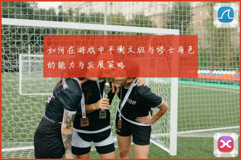如何在游戏中平衡文班与修士角色的能力与发展策略